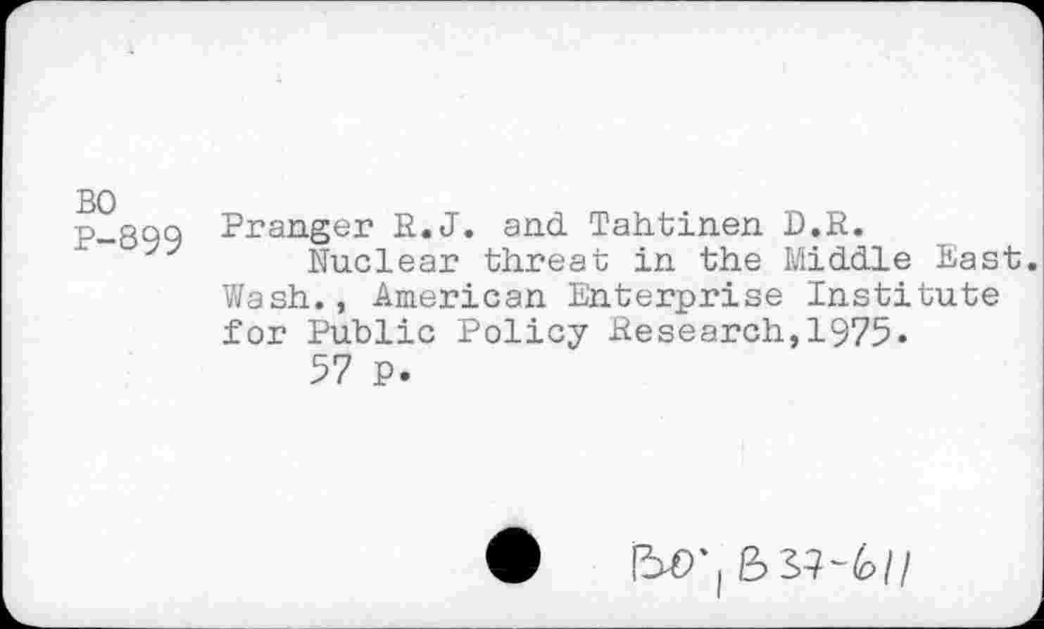 ﻿BO P-899
Pranger R.J. and Tahtinen D.R.
Nuclear threat in the Middle East. Wash., American Enterprise Institute for Public Policy Research,1975.
57 P.